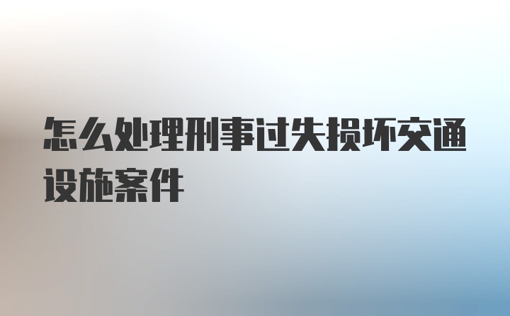 怎么处理刑事过失损坏交通设施案件