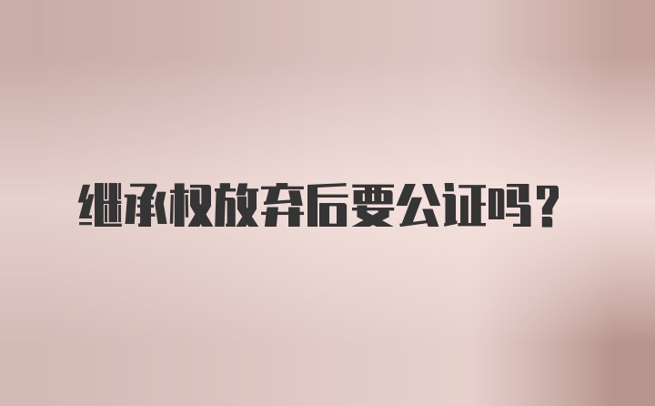 继承权放弃后要公证吗？