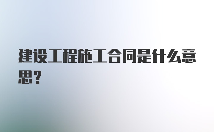 建设工程施工合同是什么意思？