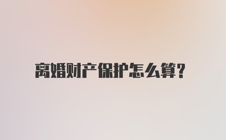 离婚财产保护怎么算？