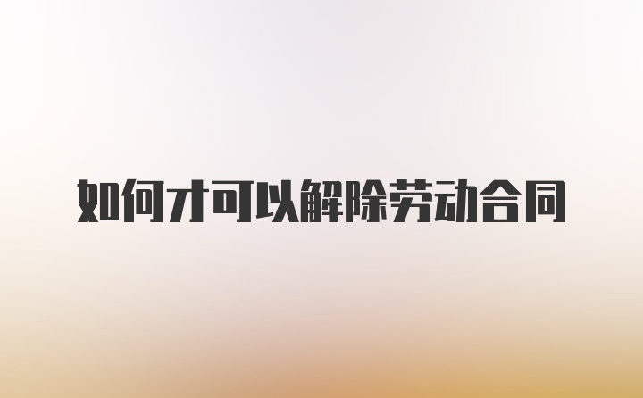 如何才可以解除劳动合同