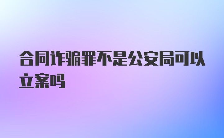 合同诈骗罪不是公安局可以立案吗