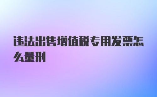 违法出售增值税专用发票怎么量刑