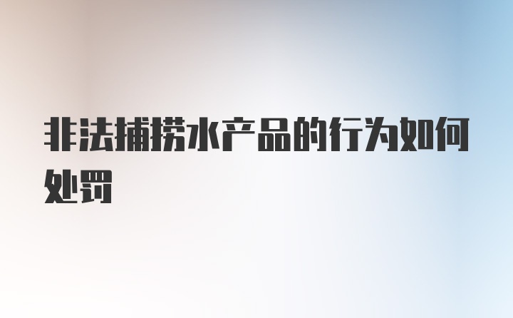 非法捕捞水产品的行为如何处罚