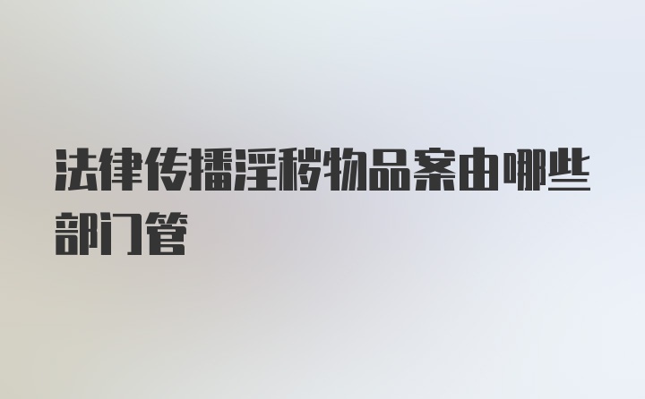 法律传播淫秽物品案由哪些部门管