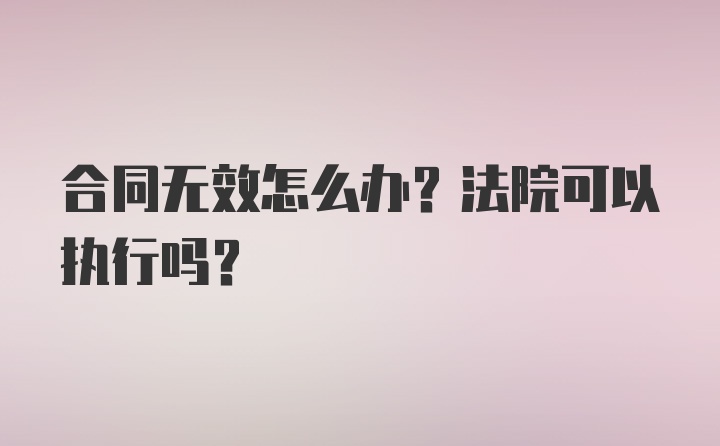 合同无效怎么办？法院可以执行吗？