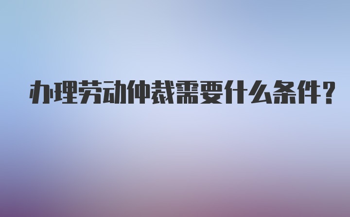 办理劳动仲裁需要什么条件？