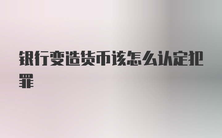 银行变造货币该怎么认定犯罪