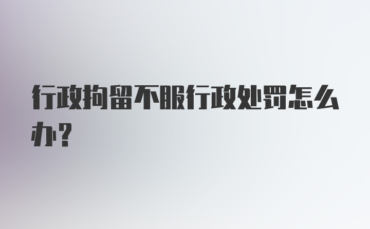 行政拘留不服行政处罚怎么办？