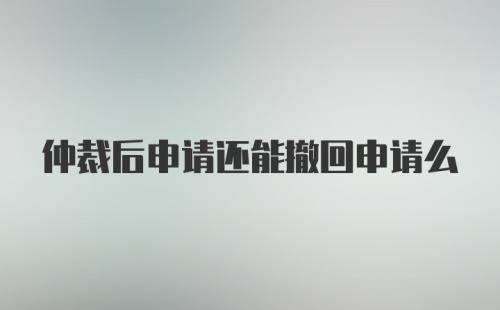 仲裁后申请还能撤回申请么