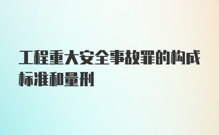 工程重大安全事故罪的构成标准和量刑