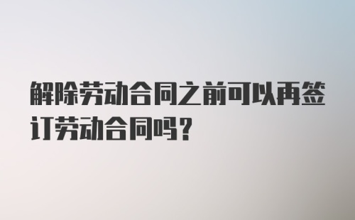 解除劳动合同之前可以再签订劳动合同吗？