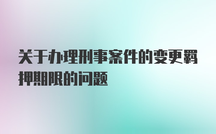 关于办理刑事案件的变更羁押期限的问题