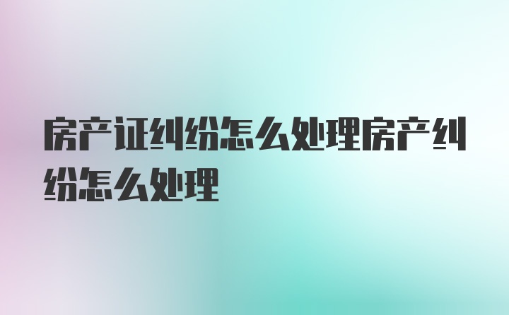 房产证纠纷怎么处理房产纠纷怎么处理