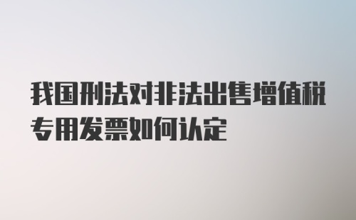 我国刑法对非法出售增值税专用发票如何认定