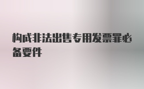 构成非法出售专用发票罪必备要件