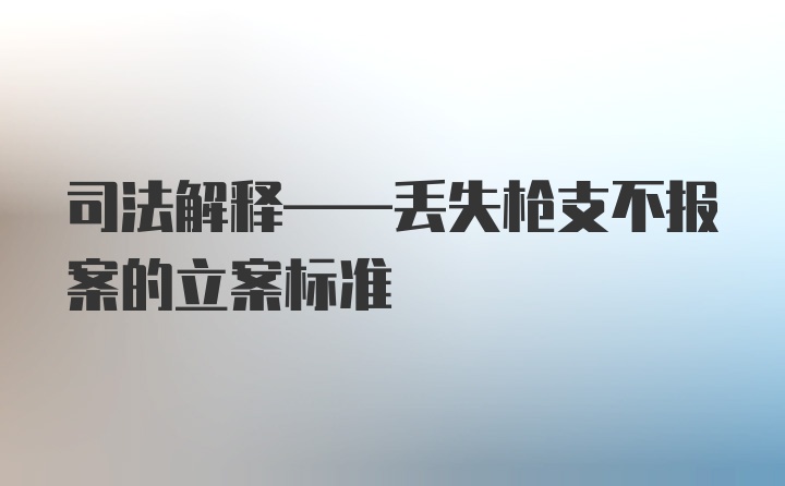 司法解释——丢失枪支不报案的立案标准