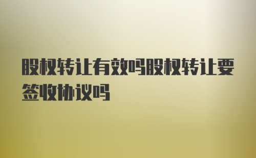 股权转让有效吗股权转让要签收协议吗