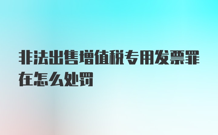 非法出售增值税专用发票罪在怎么处罚