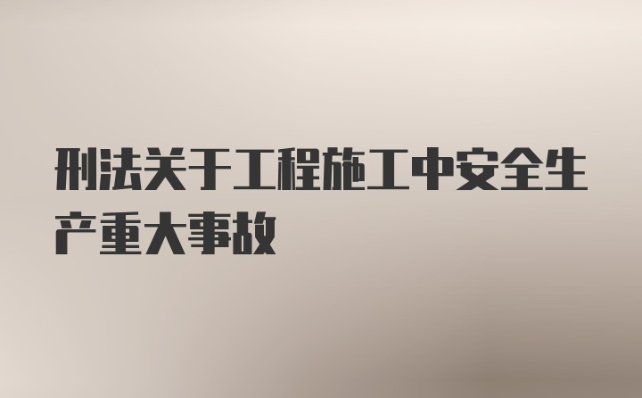 刑法关于工程施工中安全生产重大事故