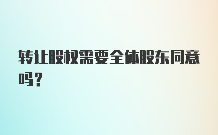 转让股权需要全体股东同意吗？