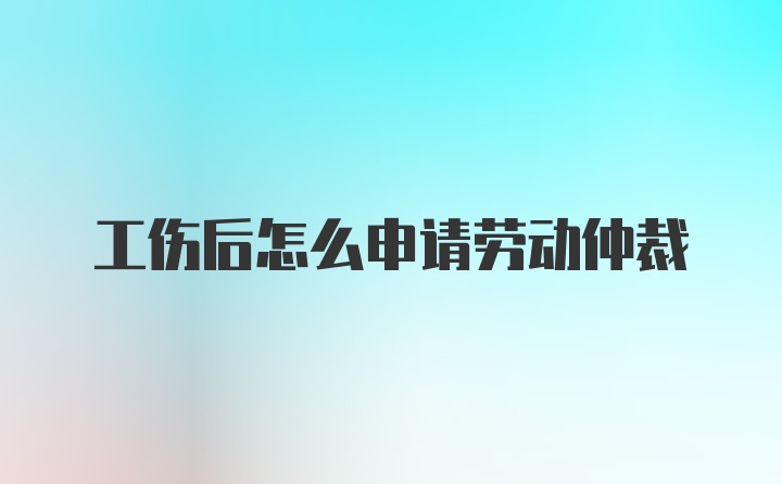 工伤后怎么申请劳动仲裁