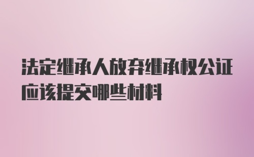 法定继承人放弃继承权公证应该提交哪些材料