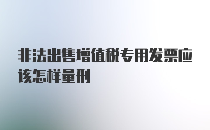 非法出售增值税专用发票应该怎样量刑