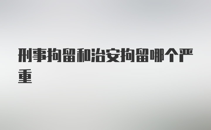 刑事拘留和治安拘留哪个严重