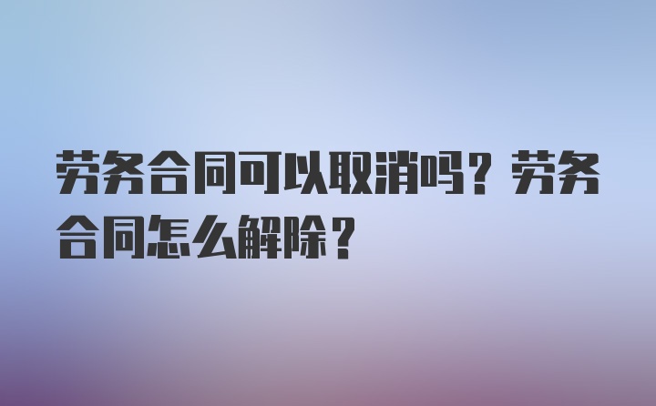 劳务合同可以取消吗？劳务合同怎么解除？