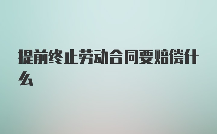 提前终止劳动合同要赔偿什么