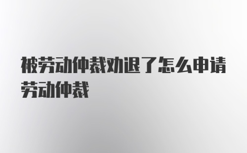 被劳动仲裁劝退了怎么申请劳动仲裁