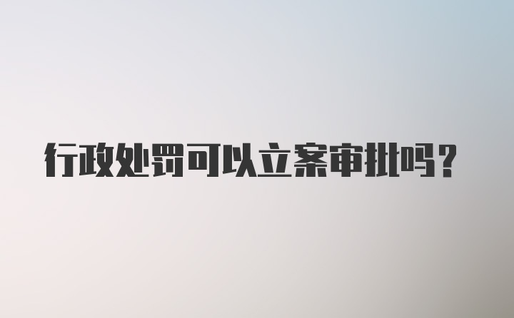 行政处罚可以立案审批吗？