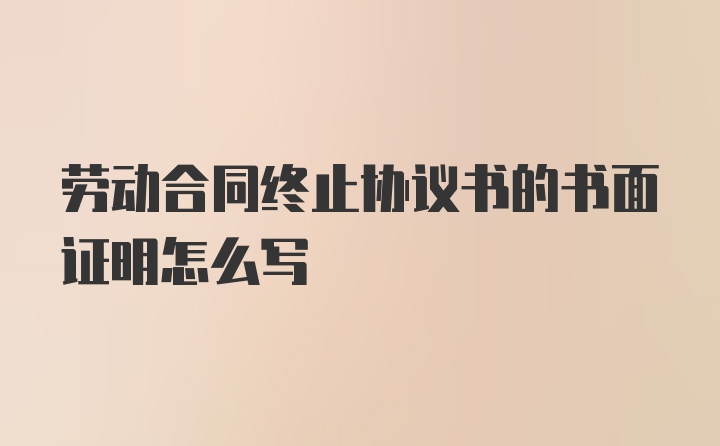 劳动合同终止协议书的书面证明怎么写