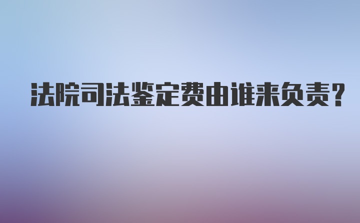 法院司法鉴定费由谁来负责？