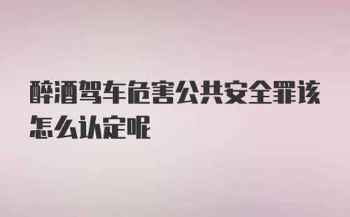 醉酒驾车危害公共安全罪该怎么认定呢