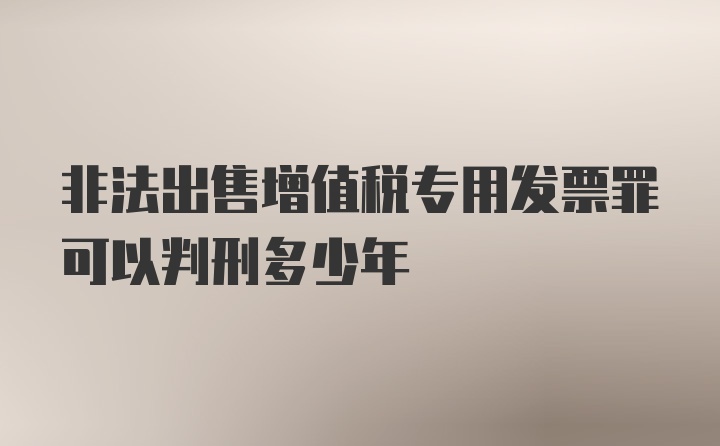 非法出售增值税专用发票罪可以判刑多少年