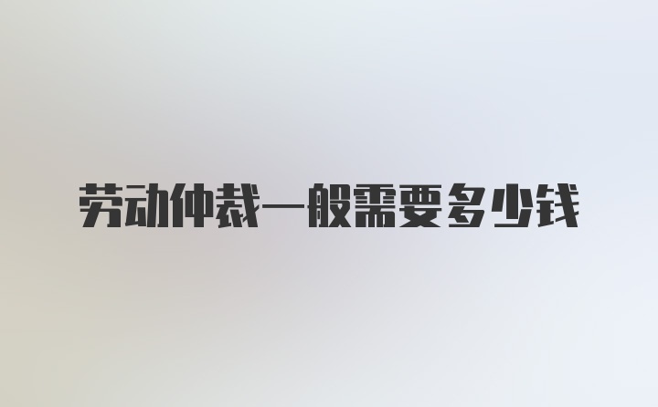 劳动仲裁一般需要多少钱