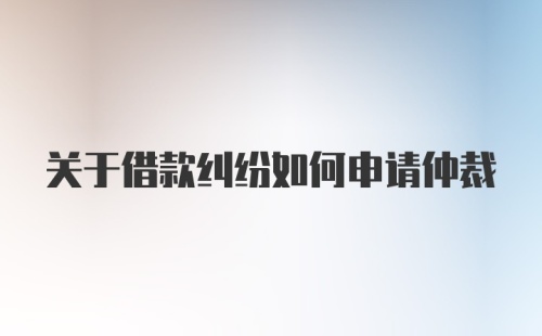 关于借款纠纷如何申请仲裁