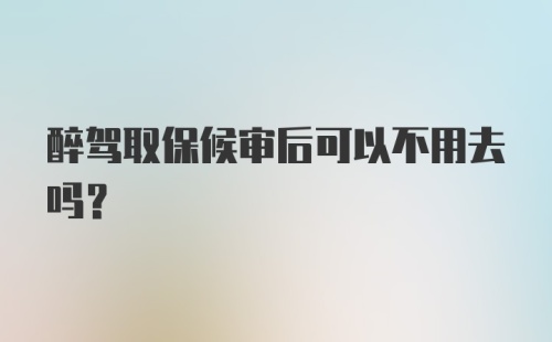 醉驾取保候审后可以不用去吗？