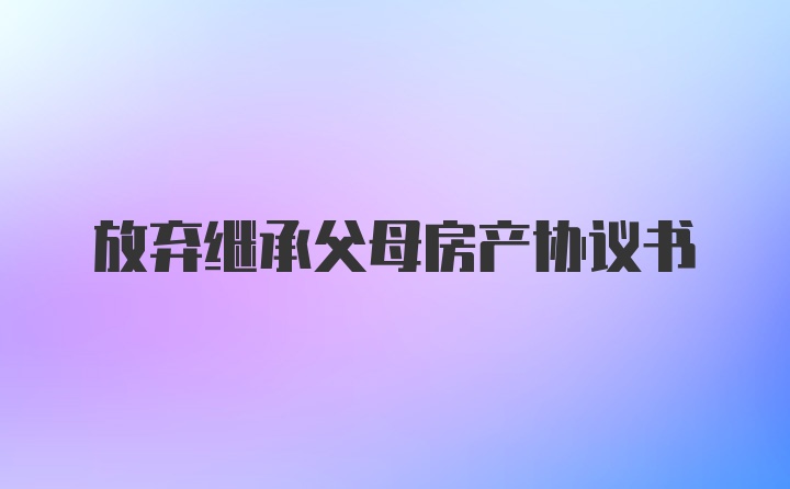 放弃继承父母房产协议书