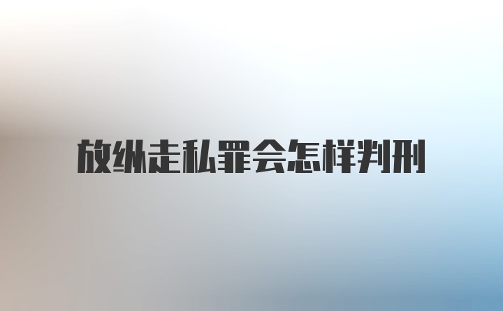 放纵走私罪会怎样判刑