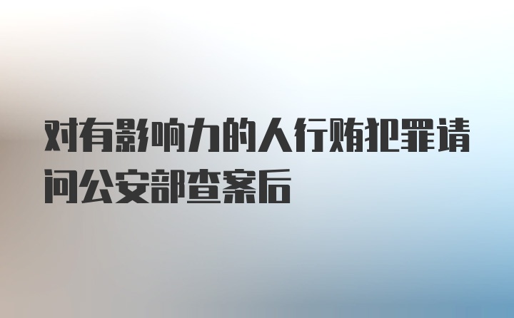 对有影响力的人行贿犯罪请问公安部查案后