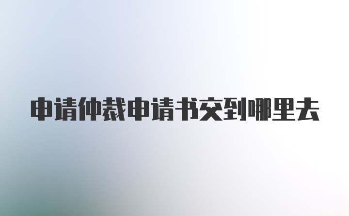 申请仲裁申请书交到哪里去