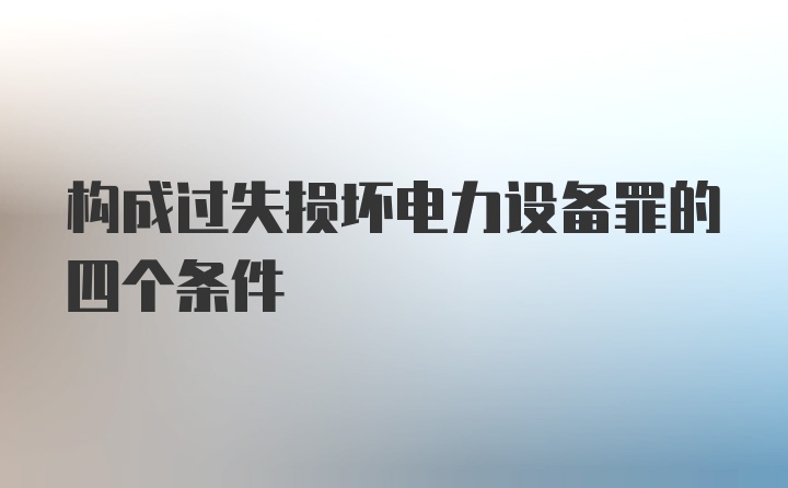 构成过失损坏电力设备罪的四个条件