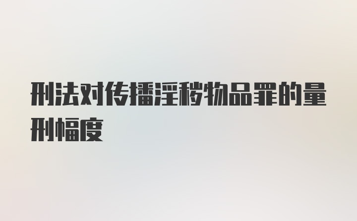 刑法对传播淫秽物品罪的量刑幅度