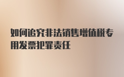 如何追究非法销售增值税专用发票犯罪责任