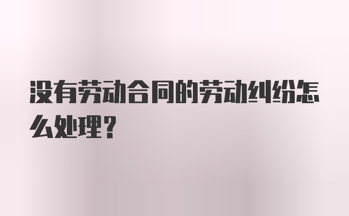 没有劳动合同的劳动纠纷怎么处理？