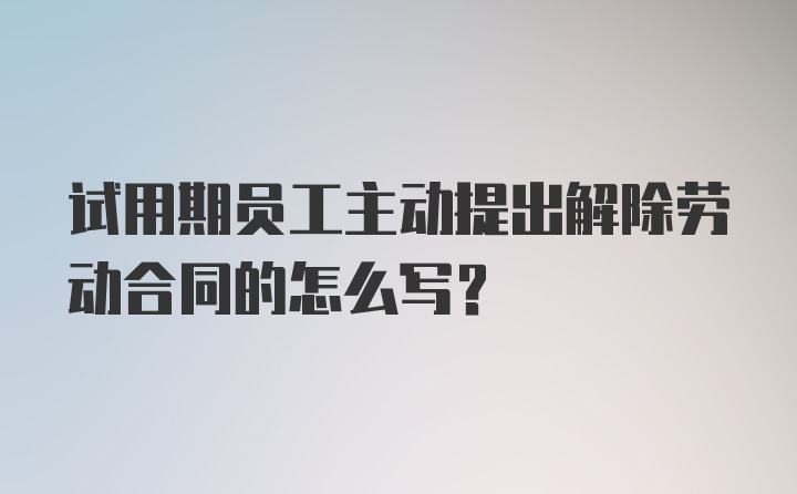 试用期员工主动提出解除劳动合同的怎么写？