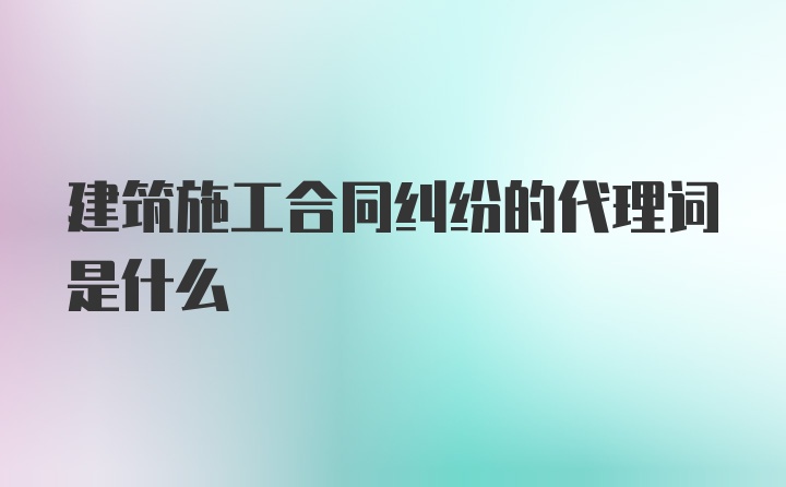 建筑施工合同纠纷的代理词是什么